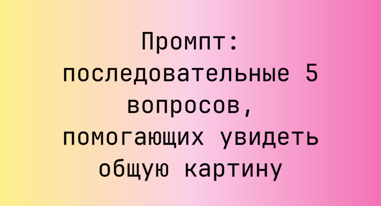 Промпт: последовательные 5 вопросов, помогающих увидеть общую картину