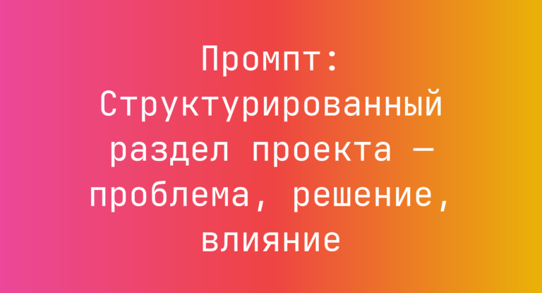 Промпт: Структурированный раздел проекта — проблема, решение, влияние