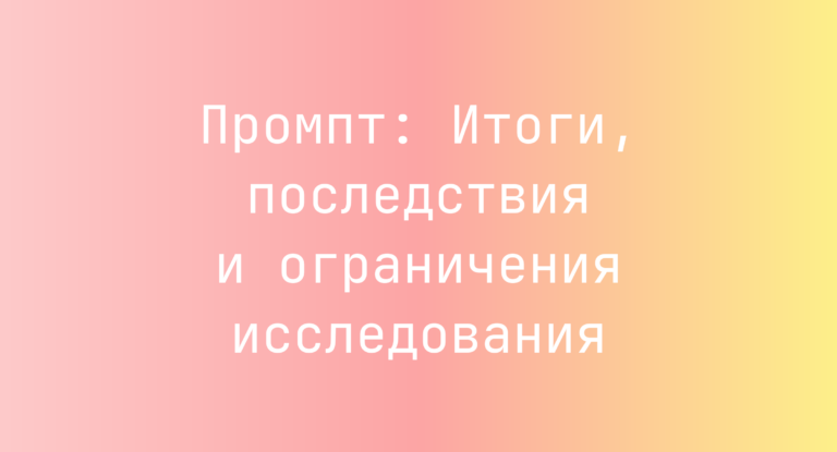 Промпт: Итоги, последствия и ограничения исследования