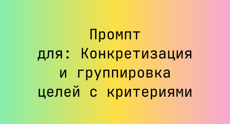 Промпт для: Конкретизация и группировка целей с критериями