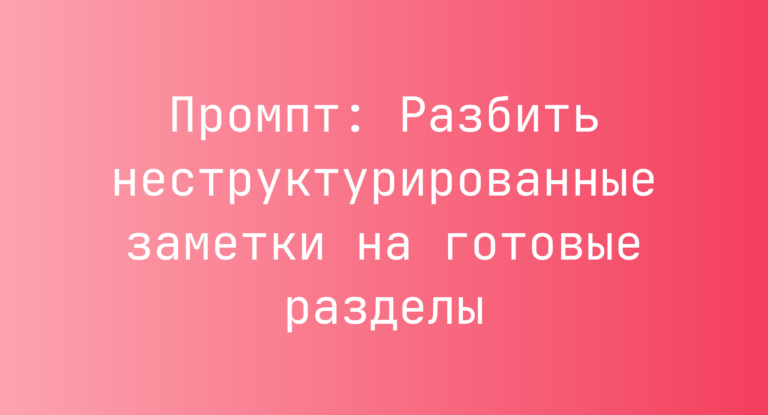 Промпт: Разбить неструктурированные заметки на готовые разделы