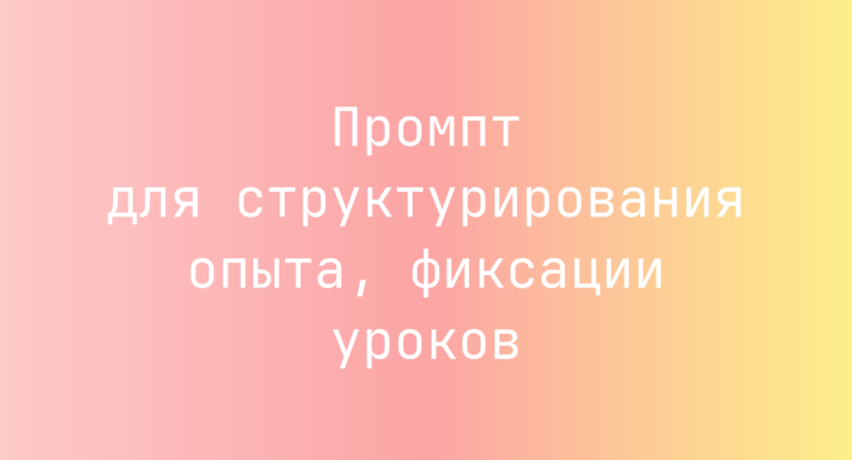 Промпт для структурирования опыта, фиксации уроков
