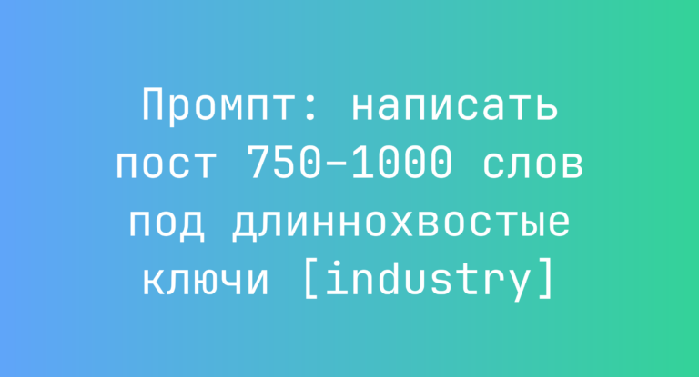 Промпт: написать пост 750–1000 слов под длиннохвостые ключи [industry]