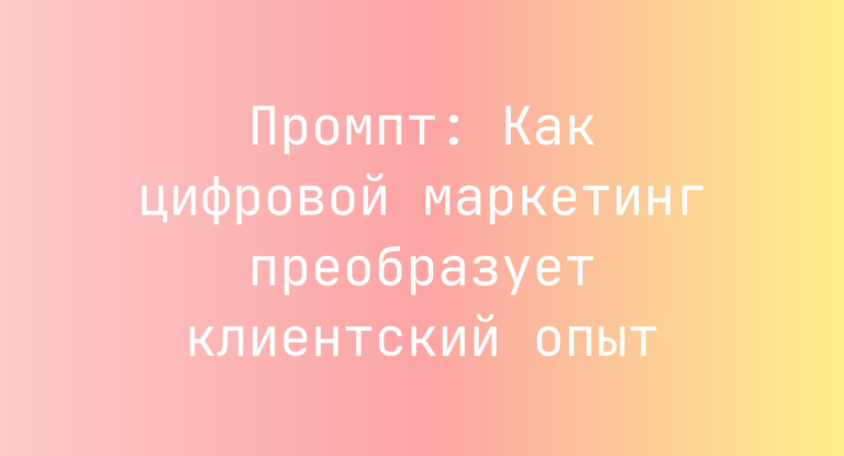Промпт: Как цифровой маркетинг преобразует клиентский опыт