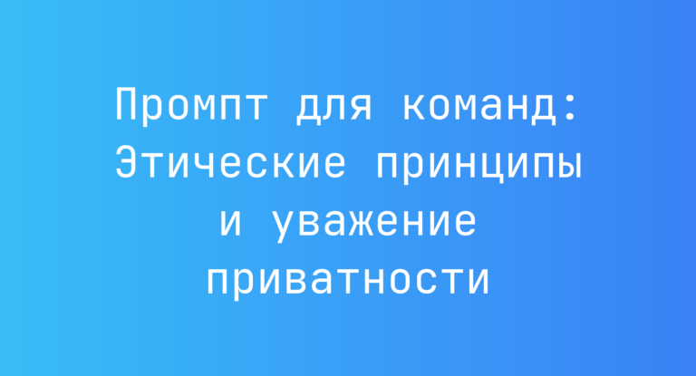 Промпт для команд: Этические принципы и уважение приватности