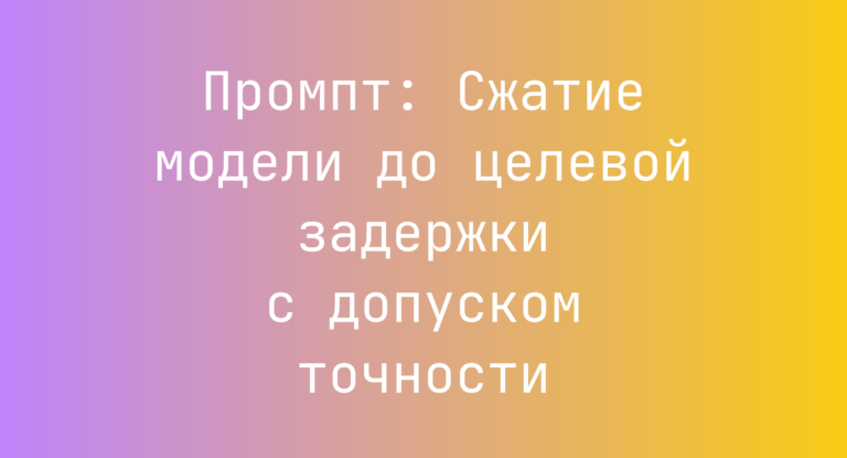 Промпт: Сжатие модели до целевой задержки с допуском точности