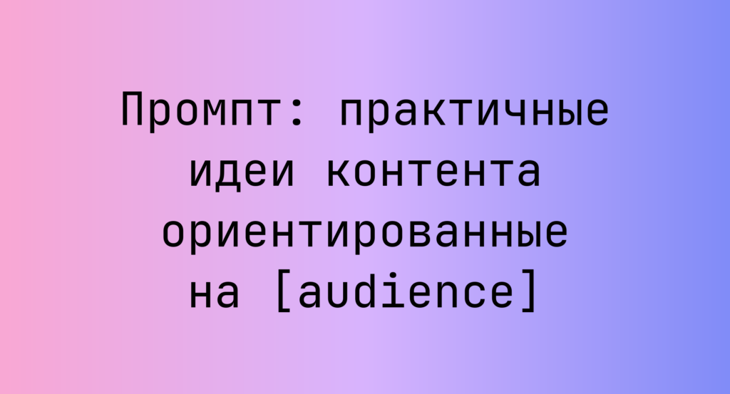 Промпт: практичные идеи контента ориентированные на [audience]