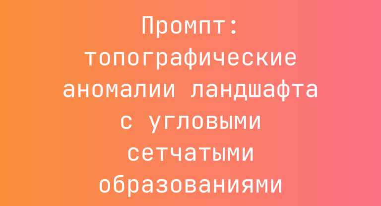 Промпт: топографические аномалии ландшафта с угловыми сетчатыми образованиями
